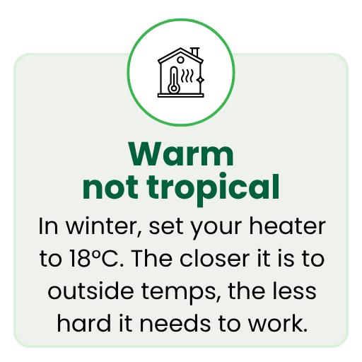 In winter, set your heater to 18°C. The closer it is to outside temps, the less hard it needs to work.